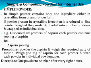 Simple & Compound Powders for Internal Use
 SIMPLE POWDER:
- In simple powder contains only one ingredient either in
crystalline form or amorphousform.
- If powder present in crystalline form then it is reduced to fine
powder, weighed the powder & divided into number of doses
& wrapped as individualdose.
- E.g. Dispensed six powders of Aspirin each powder contains
300 mg of aspirin
- Rx,
Aspirin 300 mg
Procedure: powder the aspirin & weigh the required quty of
aspirin. Weigh 300 mg of aspirin for each powder & wrap
each powder in individual powderpaper.
Direction: One powderto be takenaftereveryeight hours.
 