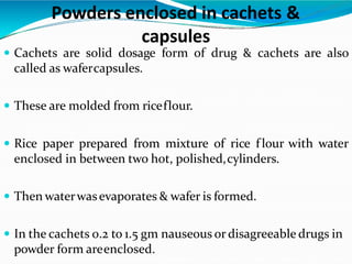 Powders enclosed in cachets &
capsules
 Cachets are solid dosage form of drug & cachets are also
called as wafercapsules.
 These are molded from riceflour.
 Rice paper prepared from mixture of rice f lour with water
enclosed in between two hot, polished,cylinders.
 Then waterwasevaporates & wafer is formed.
 In the cachets 0.2 to 1.5 gm nauseous or disagreeable drugs in
powder form areenclosed.
 