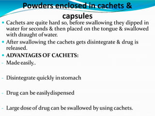  Cachets are quite hard so, before swallowing they dipped in
water for seconds & then placed on the tongue & swallowed
with draught ofwater.
 After swallowing the cachets gets disintegrate & drug is
released.
 ADVANTAGES OF CACHETS:
- Madeeasily..
- Disintegrate quickly instomach
- Drug can be easilydispensed
- Large doseof drug can be swallowed by using cachets.
Powders enclosed in cachets &
capsules
 