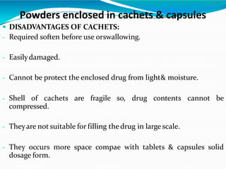  DISADVANTAGES OF CACHETS:
- Required soften before use orswallowing.
- Easilydamaged.
- Cannot be protect the enclosed drug from light& moisture.
- Shell of cachets are fragile so, drug contents cannot be
compressed.
- Theyare not suitable for filling thedrug in large scale.
- They occurs more space compae with tablets & capsules solid
dosage form.
Powders enclosed in cachets & capsules
 