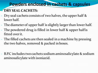  DRY SEAL CACHETS:
- Dry seal cachetsconsistsof two halves, the upper half &
lower half.
- The diameterof upper half is slightly larger than lower half.
- The powdered drug is filled in lower half & upper halfis
fitted overit.
- The filled cachetsare then sealed in a machine by pressing
the two halves, removed & packed inboxes.
- B.P.C includes twocachets sodiumaminosalicylate & sodium
aminosalicylate with isoniazid.
Powders enclosed in cachets & capsules
 