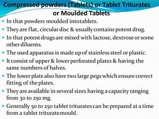 In that powders moulded intotablets.
 Theyare flat, circulardisc & usuallycontains potentdrug.
 In that potentdrugsare mixed with lactose, dextroseorsome
otherdiluents.
 The used apparatus is made upof stainlesssteel orplastic.
 Itconsistof upper & lowerperforated plates & having the
same numbers of halves.
 The lowerplatealso have two large pegs which ensurecorrect
fitting of theplates.
 Theyareavailable in several sizes having a capacity ranging
from 30 to 250 mg.
 Generally 50 to 250 tablet trituratescan be prepared ata time
from a tablet trituratemould.
Compressed powders (Tablets) or Tablet Triturates
or Moulded Tablets
 