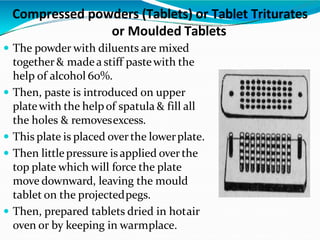  The powder with diluents are mixed
together & madea stiff pastewith the
help of alcohol 60%.
 Then, paste is introduced on upper
platewith the helpof spatula & fill all
the holes & removesexcess.
 This plate is placed overthe lowerplate.
 Then littlepressure is applied overthe
top plate which will force the plate
move downward, leaving the mould
tablet on the projectedpegs.
 Then, prepared tablets dried in hotair
oven or by keeping in warmplace.
Compressed powders (Tablets) or Tablet Triturates
or Moulded Tablets
 