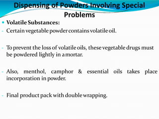 Dispensing of Powders Involving Special
Problems
 Volatile Substances:
- Certainvegetablepowdercontainsvolatileoil.
- Toprevent the loss of volatileoils, thesevegetabledrugs must
be powdered lightly in amortar.
- Also, menthol, camphor & essential oils takes place
incorporation in powder.
- Final productpack with doublewrapping.
 