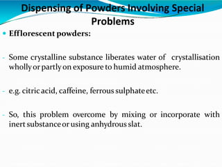 Efflorescent powders:
- Some crystalline substance liberates water of crystallisation
whollyorpartlyon exposure to humid atmosphere.
- e.g. citricacid, caffeine, ferrous sulphateetc.
- So, this problem overcome by mixing or incorporate with
inert substanceorusing anhydrous slat.
Dispensing of Powders Involving Special
Problems
 