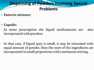  Eutectic mixture:
 Liquids:
- In some prescription the liquid medicaments are also
incorporated with powders.
- In that case, if liquid quty is small, it may be triturated with
equal amount of powder, then the reset of the ingredients are
incorporated in small proportions with continuousstirring.
Dispensing of Powders Involving Special
Problems
 