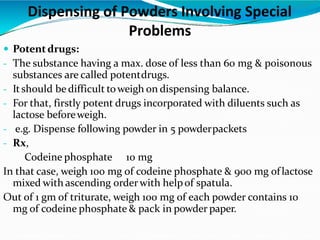  Potentdrugs:
- The substance having a max. dose of less than 60 mg & poisonous
substances are called potentdrugs.
- Itshould be difficult toweigh on dispensing balance.
- For that, firstly potent drugs incorporated with diluents such as
lactose beforeweigh.
- e.g. Dispense following powder in 5 powderpackets
- Rx,
Codeine phosphate 10 mg
In that case, weigh 100 mg of codeine phosphate & 900 mg oflactose
mixed with ascending orderwith helpof spatula.
Out of 1 gm of triturate, weigh 100 mg of each powder contains 10
mg of codeine phosphate & pack in powder paper.
Dispensing of Powders Involving Special
Problems
 