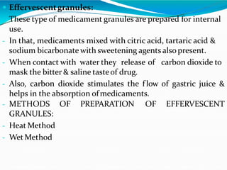  Effervescentgranules:
- These type of medicament granules are prepared for internal
use.
- In that, medicaments mixed with citric acid, tartaric acid &
sodium bicarbonate with sweetening agents alsopresent.
- When contact with water they release of carbon dioxide to
mask the bitter & saline tasteof drug.
- Also, carbon dioxide stimulates the flow of gastric juice &
helps in the absorption ofmedicaments.
OF PREPARATION OF EFFERVESCENT- METHODS
GRANULES:
- Heat Method
- WetMethod
 
