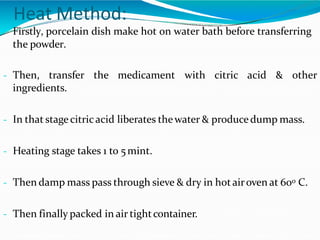 Heat Method:
- Firstly, porcelain dish make hot on water bath before transferring
the powder.
- Then, transfer the medicament with citric acid & other
ingredients.
- In that stagecitricacid liberates thewater & producedump mass.
- Heating stage takes 1 to 5mint.
- Then damp mass pass through sieve & dry in hot airoven at 600 C.
- Then finally packed in air tightcontainer.
 