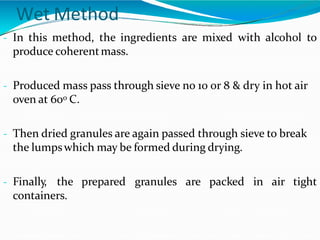 Wet Method
- In this method, the ingredients are mixed with alcohol to
produce coherentmass.
- Produced mass pass through sieve no 10 or 8 & dry in hot air
oven at 600 C.
- Then dried granules are again passed through sieve to break
the lumpswhich may be formed during drying.
- Finally, the prepared granules are packed in air tight
containers.
 
