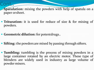Cont..
 Spatulation: mixing the powders with help of spatula on a
paper orsheet.
 Trituration: it is used for reduce of size & for mixing of
powders.
 Geometric dilution: for potentdrugs..
 Sifting: the powdersare mixed by passing through sifters.
 Tumbling: tumbling is the process of mixing powders in a
large container rotated by an electric motor. These type of
blenders are widely used in industry as large volume of
powder mixers.
 