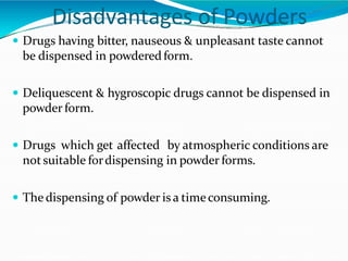 Disadvantages of Powders
 Drugs having bitter, nauseous & unpleasant taste cannot
be dispensed in powderedform.
 Deliquescent & hygroscopic drugs cannot be dispensed in
powder form.
 Drugs which get affected by atmospheric conditions are
notsuitable fordispensing in powder forms.
 The dispensing of powder is a timeconsuming.
 