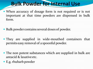 Bulk Powder for Internal Use
 When accuracy of dosage form is not required or is not
important at that time powders are dispensed in bulk
form.
 Bulk powdercontains several dosesof powder.
 They are supplied in wide-mouthed containers that
permitseasy removal of a spoonful powder.
 The non potent substances which are supplied in bulk are
antacid & laxativeetc.
 E.g. rhubarb powder
 
