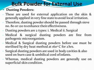  Dusting Powders:
- These are used for external application on the skin &
generallyapplied in very fine state toavoid local irritation.
- Therefore, dusting powder should be passed through sieve
no. 80 or 120 toenhance theireffectiveness.
- Dusting powders are 2 types: i. Medical ii.Surgical
- Medical & surgical dusting powders are free from
pathogenic microorganism.
- Medical & Surgical dusting powders before use must be
sterilised by dry heat method at 1600 C for 2hrs.
- Surgical dusting powders are used in body cavities & also
used on burn case & umbilical cord ofinfants.
- Whereas, medical dusting powders are generally use on
superficial skincondition.
Bulk Powder for External Use
 