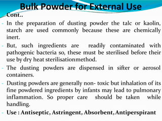  Cont..
- In the preparation of dusting powder the talc or kaolin,
starch are used commonly because these are chemically
inert.
- But, such ingredients are readily contaminated with
pathogenic bacteria so, these must be sterilised before their
use by dry heat sterilisationmethod.
- The dusting powders are dispensed in sifter or aerosol
containers.
- Dusting powders are generally non- toxic but inhalation of its
fine powdered ingredients by infants may lead to pulmonary
inflammation. So proper care should be taken while
handling.
- Use : Antiseptic, Astringent, Absorbent,Antiperspirant
Bulk Powder for External Use
 