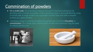 Commination of powders
 On a small scale, the pharmacist reduces the size of chemical substances by
grinding with a mortar and pestle. A finer grinding action is accomplished by using
a mortar with a rough surface (as a porcelain mortar) than one with a smooth
surface (as a glass mortar).
 Grinding a drug in a mortar to reduce its particle size is termed trituration or
comminution. On a large scale, various types of mills and pulverizes may be used
to reduce particle size.
 