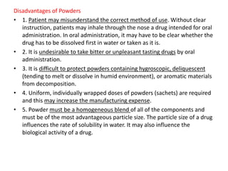 Disadvantages of Powders
• 1. Patient may misunderstand the correct method of use. Without clear
instruction, patients may inhale through the nose a drug intended for oral
administration. In oral administration, it may have to be clear whether the
drug has to be dissolved first in water or taken as it is.
• 2. It is undesirable to take bitter or unpleasant tasting drugs by oral
administration.
• 3. It is difficult to protect powders containing hygroscopic, deliquescent
(tending to melt or dissolve in humid environment), or aromatic materials
from decomposition.
• 4. Uniform, individually wrapped doses of powders (sachets) are required
and this may increase the manufacturing expense.
• 5. Powder must be a homogeneous blend of all of the components and
must be of the most advantageous particle size. The particle size of a drug
influences the rate of solubility in water. It may also influence the
biological activity of a drug.
 
