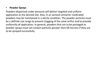 • Powder Sprays
Powders dispensed under pressure will deliver targeted and uniform
application at the desired site. Also, in an aerosol container medicated
powders may be maintained in a sterile condition. The powder particles must
be a definite size range to prevent clogging of the valve orifice and to provide
uniformity of application. In general, powders that are to be packaged as
powder sprays must not contain particles greater than 50 microns if they are
to be sprayed successfully.
 