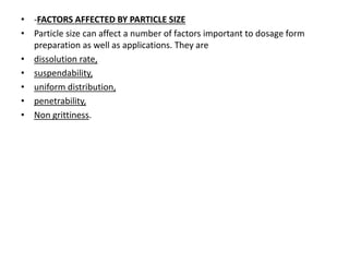 • -FACTORS AFFECTED BY PARTICLE SIZE
• Particle size can affect a number of factors important to dosage form
preparation as well as applications. They are
• dissolution rate,
• suspendability,
• uniform distribution,
• penetrability,
• Non grittiness.
 