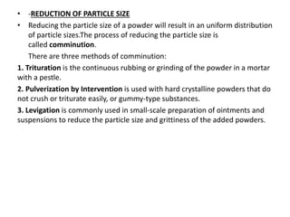 • -REDUCTION OF PARTICLE SIZE
• Reducing the particle size of a powder will result in an uniform distribution
of particle sizes.The process of reducing the particle size is
called comminution.
There are three methods of comminution:
1. Trituration is the continuous rubbing or grinding of the powder in a mortar
with a pestle.
2. Pulverization by Intervention is used with hard crystalline powders that do
not crush or triturate easily, or gummy-type substances.
3. Levigation is commonly used in small-scale preparation of ointments and
suspensions to reduce the particle size and grittiness of the added powders.
 