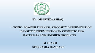 BY : MS IRTIZAASHAQ
• TOPIC: POWDER FINENESS, VISCOSITY DETERMINATION
DENSITY DETERMINATION IN COSMETIC RAW
MATERIALS AND FINISHED PRODUCTS
M PHARM
SPER JAMIA HAMDARD
 