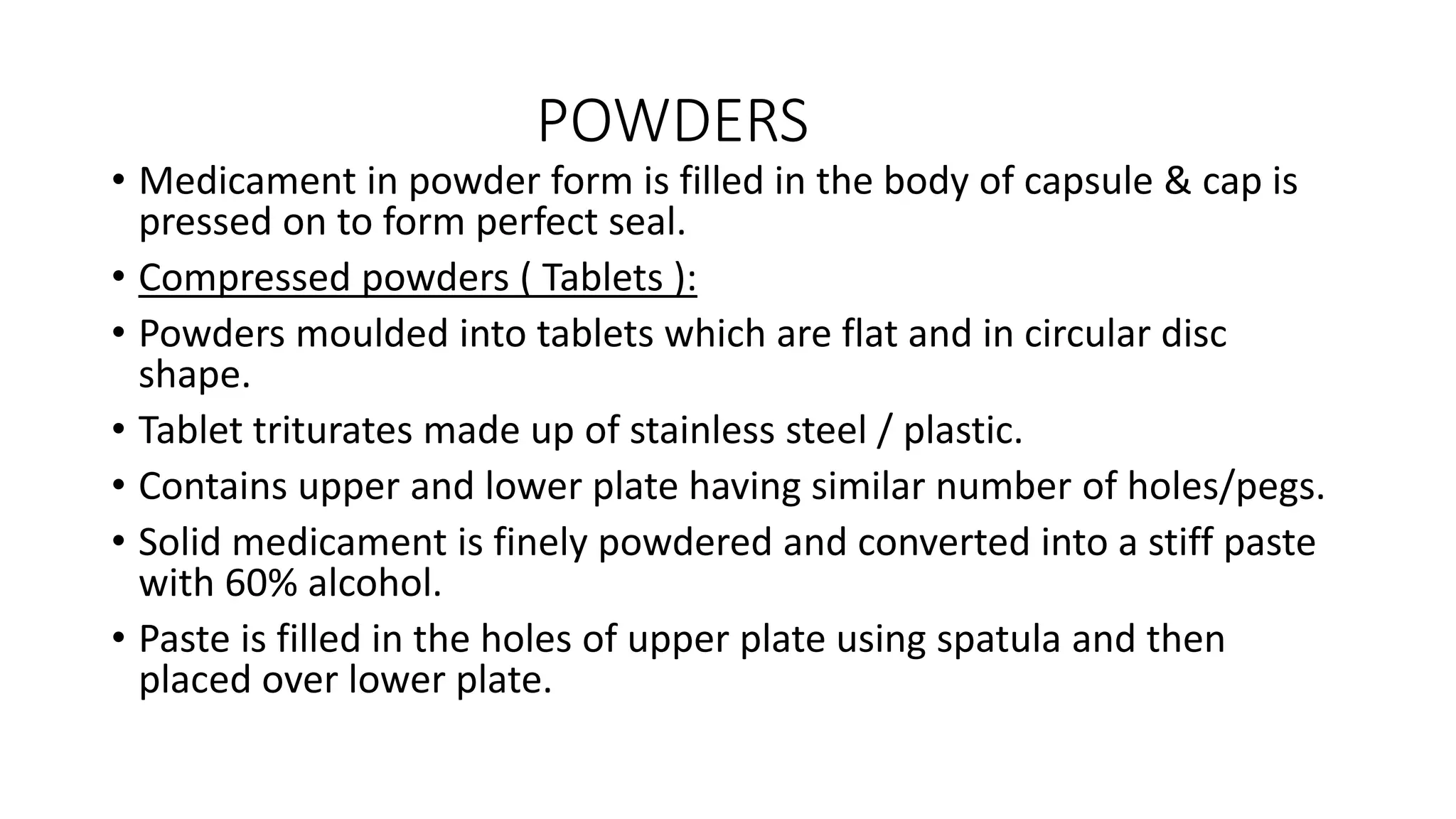 POWDERS
• Medicament in powder form is filled in the body of capsule & cap is
pressed on to form perfect seal.
• Compressed powders ( Tablets ):
• Powders moulded into tablets which are flat and in circular disc
shape.
• Tablet triturates made up of stainless steel / plastic.
• Contains upper and lower plate having similar number of holes/pegs.
• Solid medicament is finely powdered and converted into a stiff paste
with 60% alcohol.
• Paste is filled in the holes of upper plate using spatula and then
placed over lower plate.
 