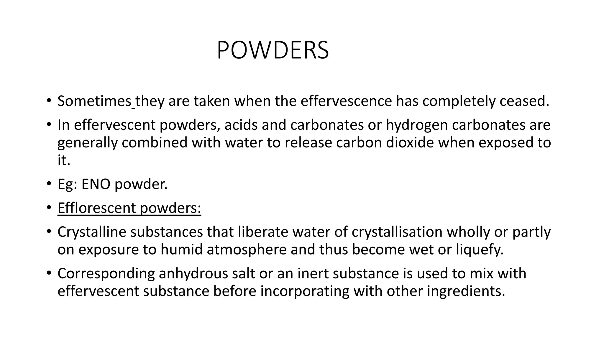 POWDERS
• Sometimes they are taken when the effervescence has completely ceased.
• In effervescent powders, acids and carbonates or hydrogen carbonates are
generally combined with water to release carbon dioxide when exposed to
it.
• Eg: ENO powder.
• Efflorescent powders:
• Crystalline substances that liberate water of crystallisation wholly or partly
on exposure to humid atmosphere and thus become wet or liquefy.
• Corresponding anhydrous salt or an inert substance is used to mix with
effervescent substance before incorporating with other ingredients.
 