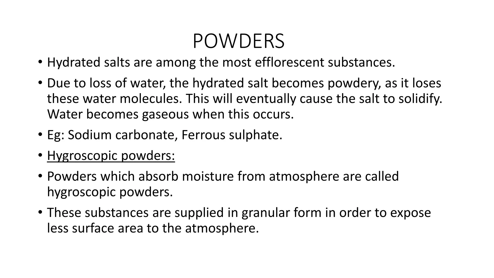 POWDERS
• Hydrated salts are among the most efflorescent substances.
• Due to loss of water, the hydrated salt becomes powdery, as it loses
these water molecules. This will eventually cause the salt to solidify.
Water becomes gaseous when this occurs.
• Eg: Sodium carbonate, Ferrous sulphate.
• Hygroscopic powders:
• Powders which absorb moisture from atmosphere are called
hygroscopic powders.
• These substances are supplied in granular form in order to expose
less surface area to the atmosphere.
 