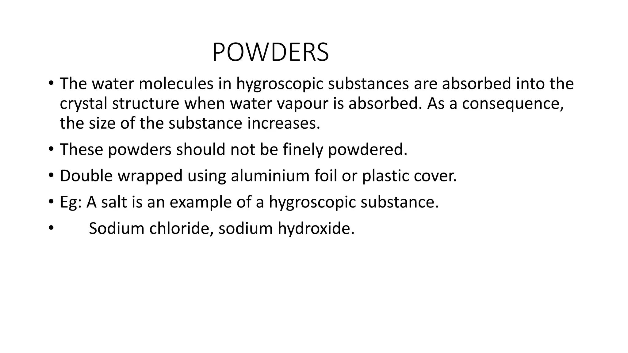 POWDERS
• The water molecules in hygroscopic substances are absorbed into the
crystal structure when water vapour is absorbed. As a consequence,
the size of the substance increases.
• These powders should not be finely powdered.
• Double wrapped using aluminium foil or plastic cover.
• Eg: A salt is an example of a hygroscopic substance.
• Sodium chloride, sodium hydroxide.
 