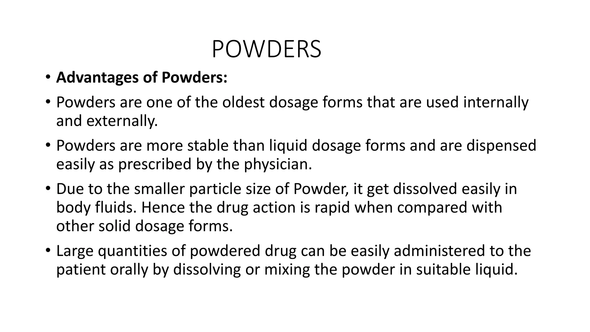 POWDERS
• Advantages of Powders:
• Powders are one of the oldest dosage forms that are used internally
and externally.
• Powders are more stable than liquid dosage forms and are dispensed
easily as prescribed by the physician.
• Due to the smaller particle size of Powder, it get dissolved easily in
body fluids. Hence the drug action is rapid when compared with
other solid dosage forms.
• Large quantities of powdered drug can be easily administered to the
patient orally by dissolving or mixing the powder in suitable liquid.
 