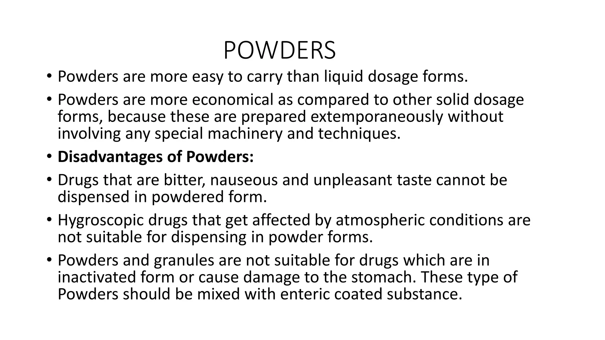 POWDERS
• Powders are more easy to carry than liquid dosage forms.
• Powders are more economical as compared to other solid dosage
forms, because these are prepared extemporaneously without
involving any special machinery and techniques.
• Disadvantages of Powders:
• Drugs that are bitter, nauseous and unpleasant taste cannot be
dispensed in powdered form.
• Hygroscopic drugs that get affected by atmospheric conditions are
not suitable for dispensing in powder forms.
• Powders and granules are not suitable for drugs which are in
inactivated form or cause damage to the stomach. These type of
Powders should be mixed with enteric coated substance.
 