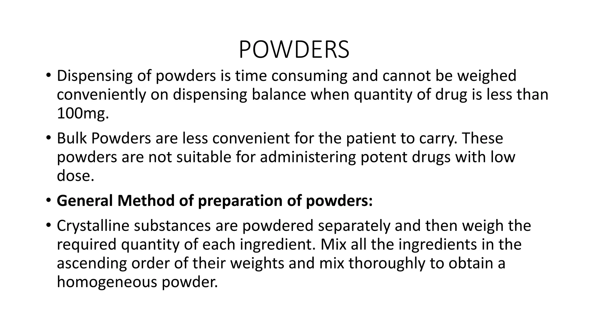 POWDERS
• Dispensing of powders is time consuming and cannot be weighed
conveniently on dispensing balance when quantity of drug is less than
100mg.
• Bulk Powders are less convenient for the patient to carry. These
powders are not suitable for administering potent drugs with low
dose.
• General Method of preparation of powders:
• Crystalline substances are powdered separately and then weigh the
required quantity of each ingredient. Mix all the ingredients in the
ascending order of their weights and mix thoroughly to obtain a
homogeneous powder.
 