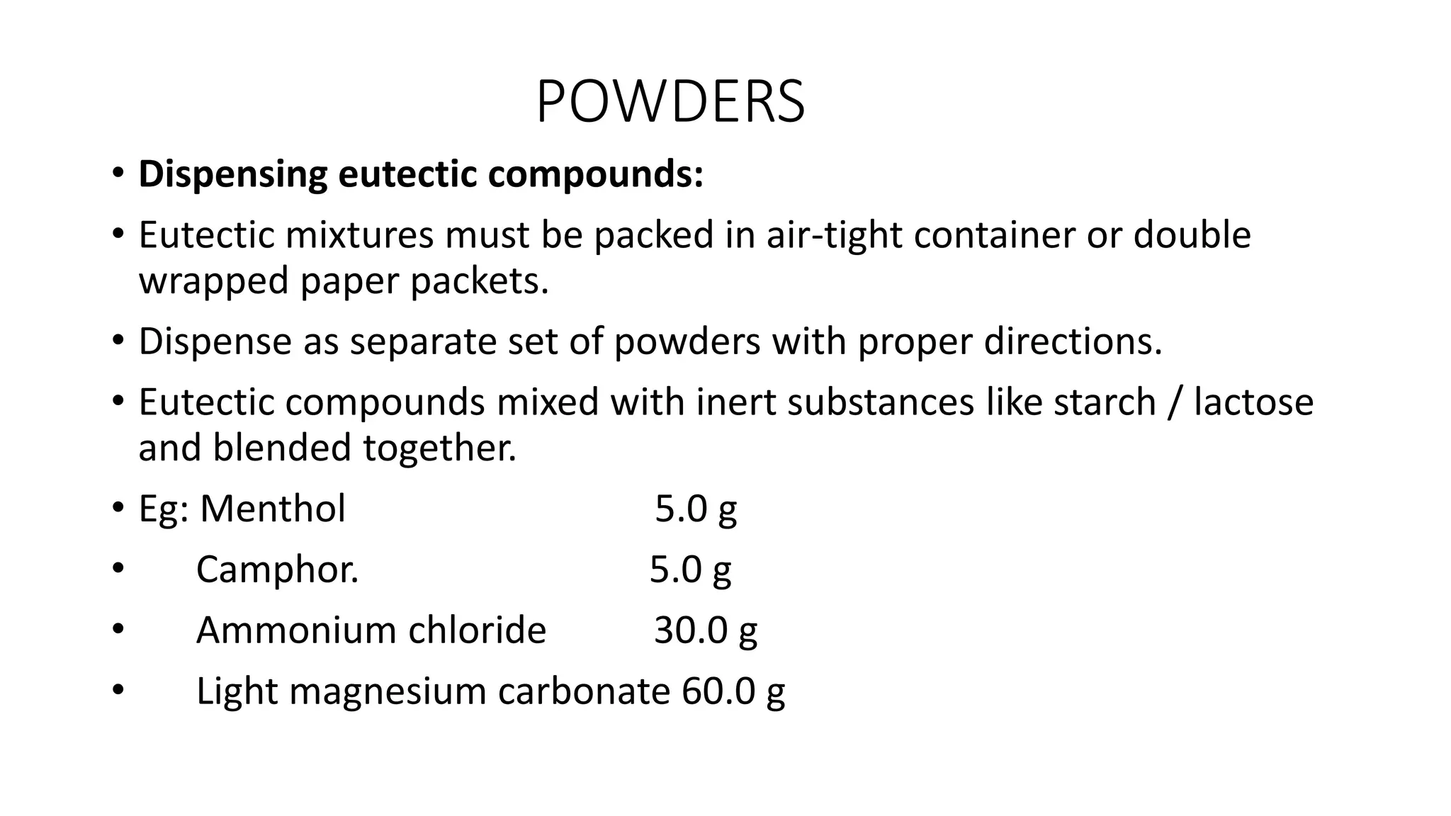 POWDERS
• Dispensing eutectic compounds:
• Eutectic mixtures must be packed in air-tight container or double
wrapped paper packets.
• Dispense as separate set of powders with proper directions.
• Eutectic compounds mixed with inert substances like starch / lactose
and blended together.
• Eg: Menthol 5.0 g
• Camphor. 5.0 g
• Ammonium chloride 30.0 g
• Light magnesium carbonate 60.0 g
 