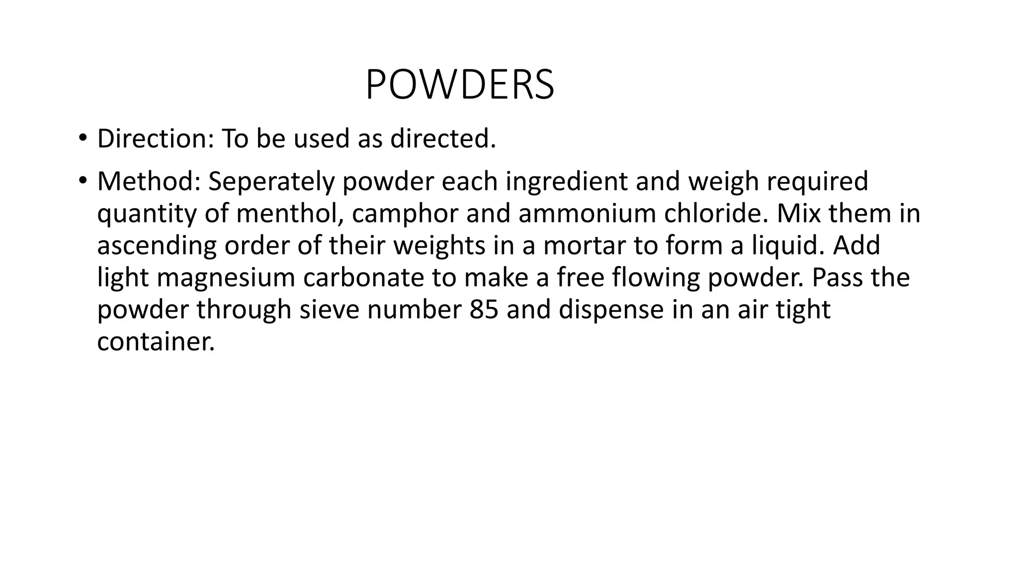 POWDERS
• Direction: To be used as directed.
• Method: Seperately powder each ingredient and weigh required
quantity of menthol, camphor and ammonium chloride. Mix them in
ascending order of their weights in a mortar to form a liquid. Add
light magnesium carbonate to make a free flowing powder. Pass the
powder through sieve number 85 and dispense in an air tight
container.
 
