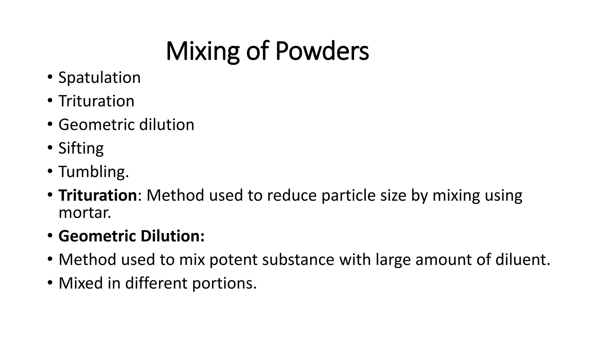 Mixing of Powders
• Spatulation
• Trituration
• Geometric dilution
• Sifting
• Tumbling.
• Trituration: Method used to reduce particle size by mixing using
mortar.
• Geometric Dilution:
• Method used to mix potent substance with large amount of diluent.
• Mixed in different portions.
 
