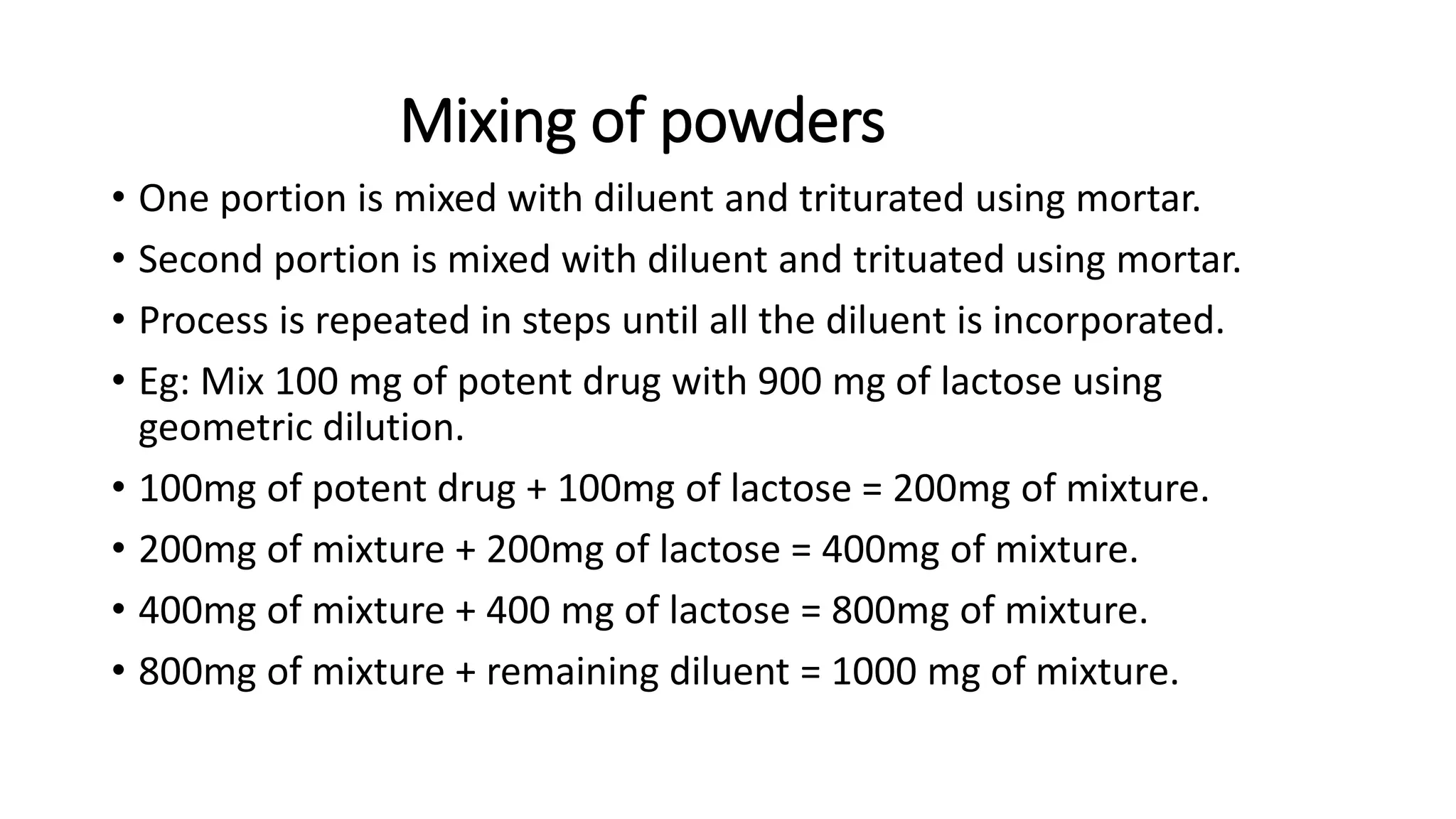 Mixing of powders
• One portion is mixed with diluent and triturated using mortar.
• Second portion is mixed with diluent and trituated using mortar.
• Process is repeated in steps until all the diluent is incorporated.
• Eg: Mix 100 mg of potent drug with 900 mg of lactose using
geometric dilution.
• 100mg of potent drug + 100mg of lactose = 200mg of mixture.
• 200mg of mixture + 200mg of lactose = 400mg of mixture.
• 400mg of mixture + 400 mg of lactose = 800mg of mixture.
• 800mg of mixture + remaining diluent = 1000 mg of mixture.
 