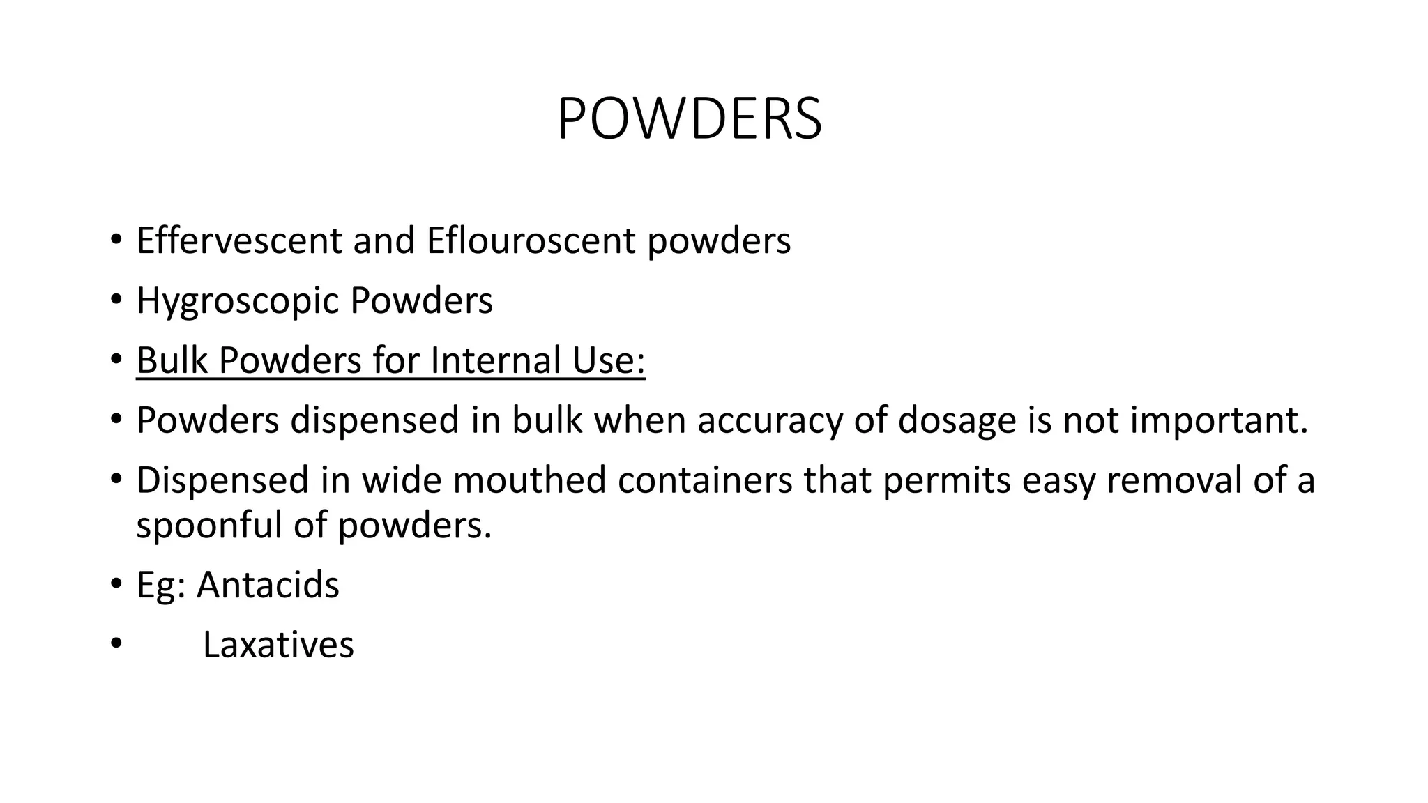 POWDERS
• Effervescent and Eflouroscent powders
• Hygroscopic Powders
• Bulk Powders for Internal Use:
• Powders dispensed in bulk when accuracy of dosage is not important.
• Dispensed in wide mouthed containers that permits easy removal of a
spoonful of powders.
• Eg: Antacids
• Laxatives
 