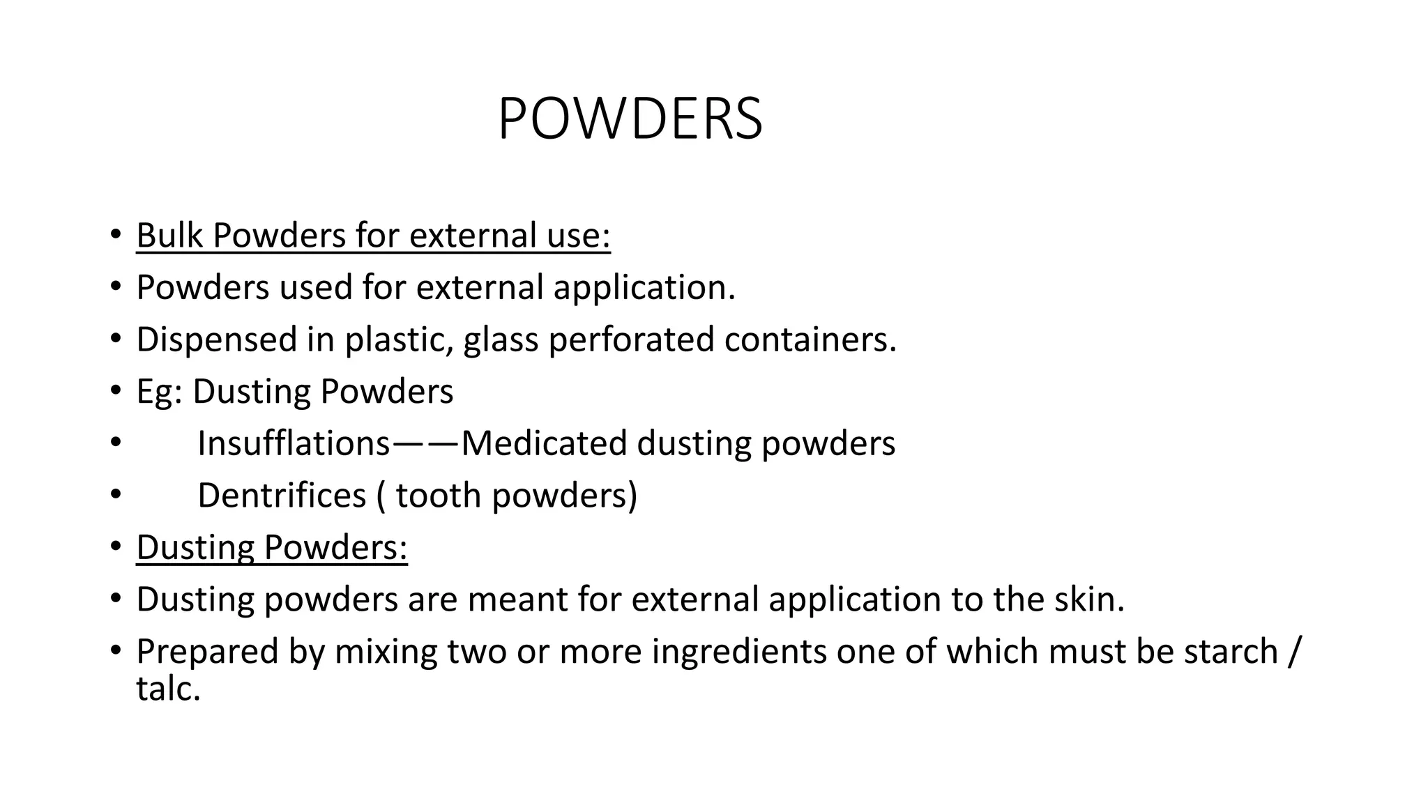 POWDERS
• Bulk Powders for external use:
• Powders used for external application.
• Dispensed in plastic, glass perforated containers.
• Eg: Dusting Powders
• Insufflations——Medicated dusting powders
• Dentrifices ( tooth powders)
• Dusting Powders:
• Dusting powders are meant for external application to the skin.
• Prepared by mixing two or more ingredients one of which must be starch /
talc.
 