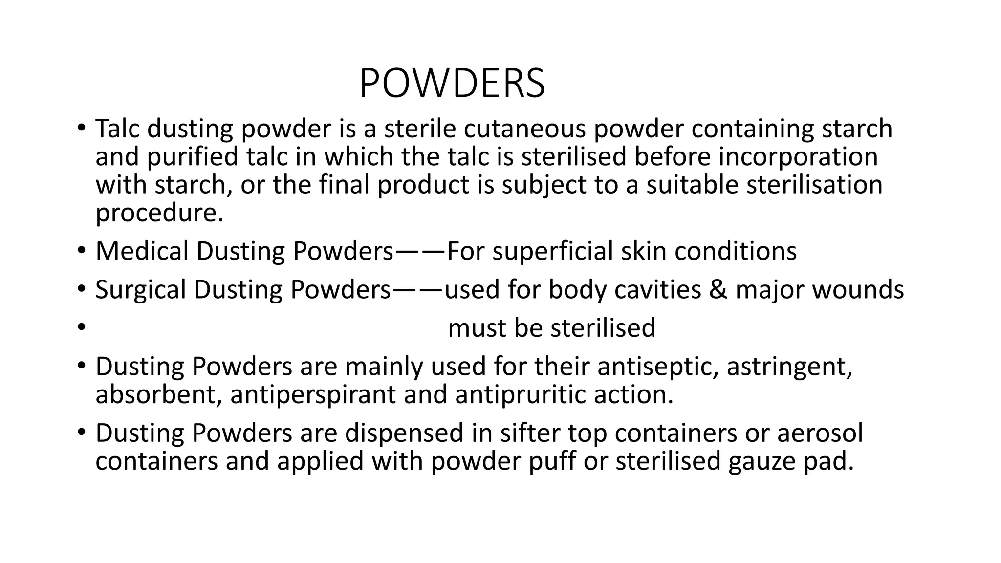 POWDERS
• Talc dusting powder is a sterile cutaneous powder containing starch
and purified talc in which the talc is sterilised before incorporation
with starch, or the final product is subject to a suitable sterilisation
procedure.
• Medical Dusting Powders——For superficial skin conditions
• Surgical Dusting Powders——used for body cavities & major wounds
• must be sterilised
• Dusting Powders are mainly used for their antiseptic, astringent,
absorbent, antiperspirant and antipruritic action.
• Dusting Powders are dispensed in sifter top containers or aerosol
containers and applied with powder puff or sterilised gauze pad.
 