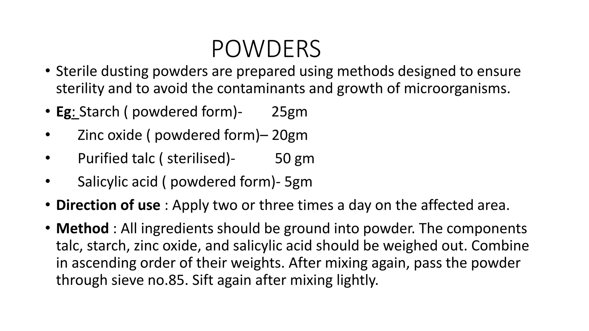 POWDERS
• Sterile dusting powders are prepared using methods designed to ensure
sterility and to avoid the contaminants and growth of microorganisms.
• Eg: Starch ( powdered form)- 25gm
• Zinc oxide ( powdered form)– 20gm
• Purified talc ( sterilised)- 50 gm
• Salicylic acid ( powdered form)- 5gm
• Direction of use : Apply two or three times a day on the affected area.
• Method : All ingredients should be ground into powder. The components
talc, starch, zinc oxide, and salicylic acid should be weighed out. Combine
in ascending order of their weights. After mixing again, pass the powder
through sieve no.85. Sift again after mixing lightly.
 