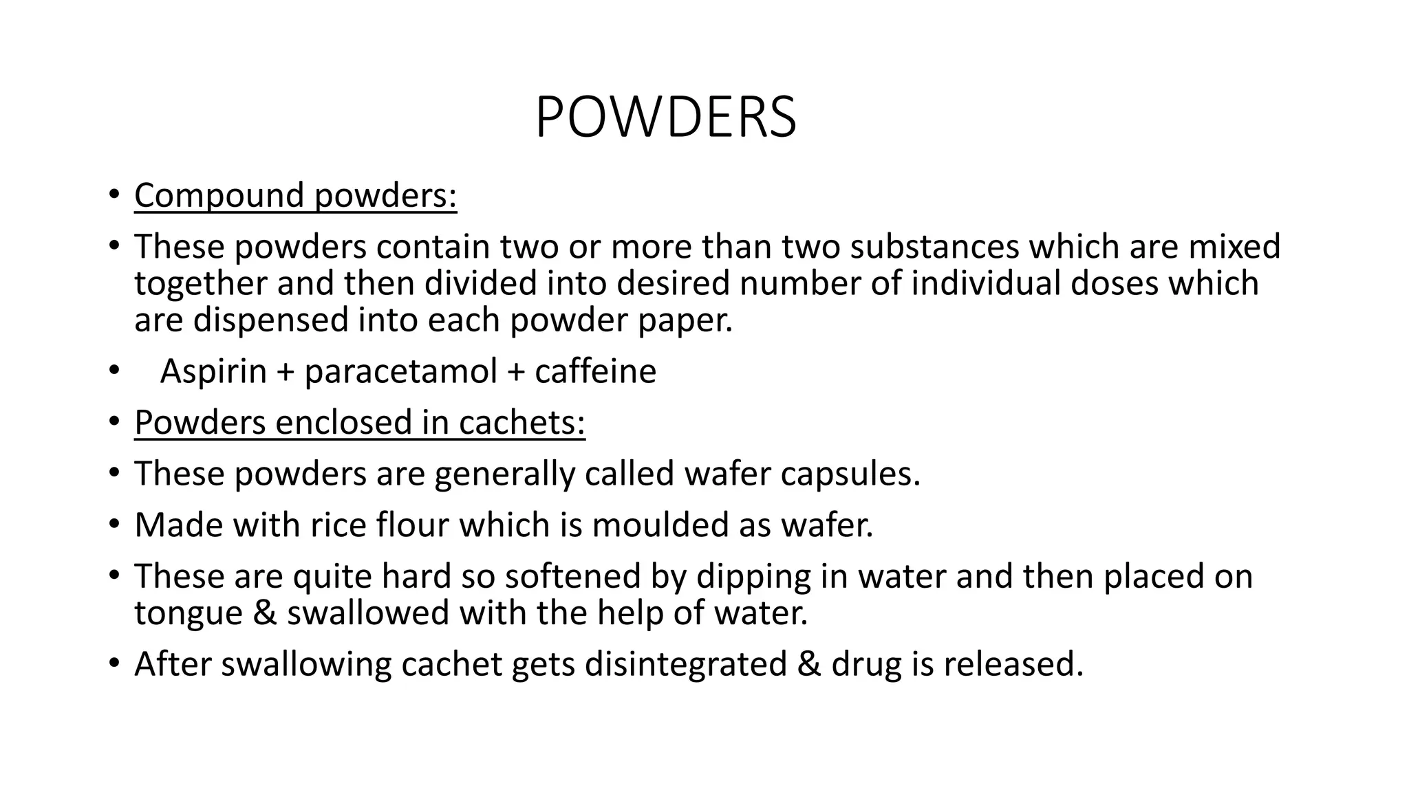 POWDERS
• Compound powders:
• These powders contain two or more than two substances which are mixed
together and then divided into desired number of individual doses which
are dispensed into each powder paper.
• Aspirin + paracetamol + caffeine
• Powders enclosed in cachets:
• These powders are generally called wafer capsules.
• Made with rice flour which is moulded as wafer.
• These are quite hard so softened by dipping in water and then placed on
tongue & swallowed with the help of water.
• After swallowing cachet gets disintegrated & drug is released.
 