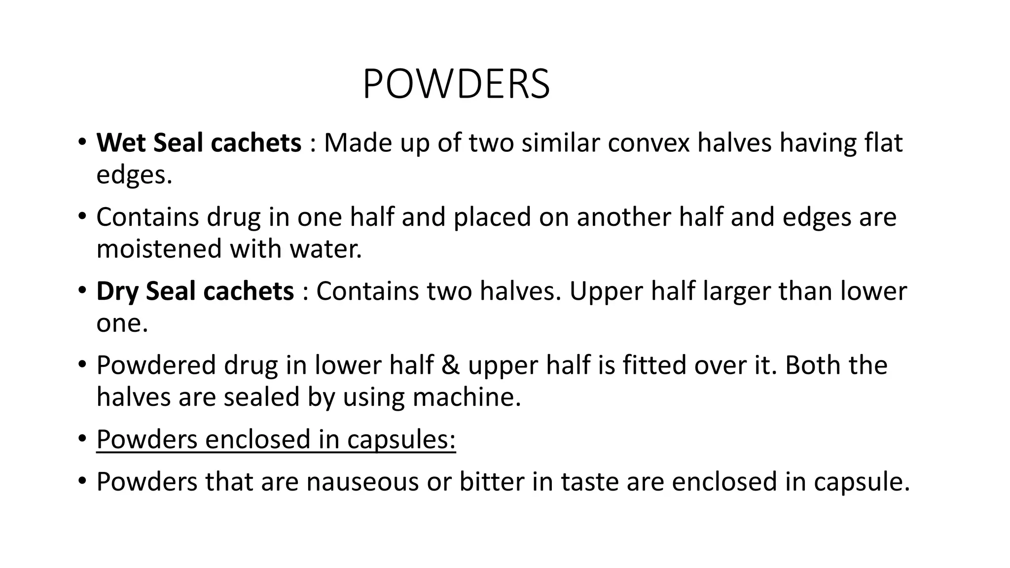 POWDERS
• Wet Seal cachets : Made up of two similar convex halves having flat
edges.
• Contains drug in one half and placed on another half and edges are
moistened with water.
• Dry Seal cachets : Contains two halves. Upper half larger than lower
one.
• Powdered drug in lower half & upper half is fitted over it. Both the
halves are sealed by using machine.
• Powders enclosed in capsules:
• Powders that are nauseous or bitter in taste are enclosed in capsule.
 