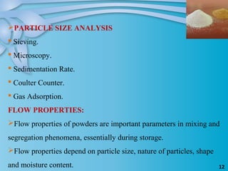 12
PARTICLE SIZE ANALYSIS
 Sieving.
 Microscopy.
 Sedimentation Rate.
 Coulter Counter.
 Gas Adsorption.
FLOW PROPERTIES:
Flow properties of powders are important parameters in mixing and
segregation phenomena, essentially during storage.
Flow properties depend on particle size, nature of particles, shape
and moisture content.
 
