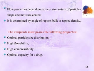 13
Flow properties depend on particle size, nature of particles,
shape and moisture content.
It is determined by angle of repose, bulk or tapped density.
The excipients must posses the following properties:
Optimal particle size distribution,
High flowability,
High compressibility,
Optimal capacity for a drug,
 