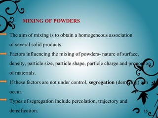 15
MIXING OF POWDERS
The aim of mixing is to obtain a homogeneous association
of several solid products.
Factors influencing the mixing of powders- nature of surface,
density, particle size, particle shape, particle charge and proportion
of materials.
If these factors are not under control, segregation (demixing) can
occur.
Types of segregation include percolation, trajectory and
densification.
 