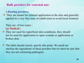19
Bulk powders for external use:
1.Dusting powders:
They are meant for external application to the skin and generally
applied in a very fine state of subdivision to avoid local irritation
They are of two types :
(a) Medical :
They are used for superficial skin conditions, they should
not be used for application to open wounds or application or
broken skin.
The label should clearly specify this point. We need not
sterilise the ingredients of these powders but we must be sure that
they are not containing pathogens.
 