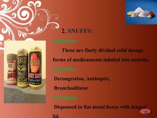 10
2. SNUFFS:
Definition:
These are finely divided solid dosage
forms of medicaments inhaled into nostrils.
Function:
Decongestion, Antiseptic,
Bronchodilator
Packaging:
Dispensed in flat metal boxes with hinged
21
 
