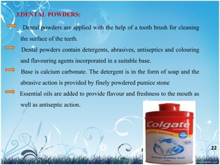 22
Dental powders are applied with the help of a tooth brush for cleaning
the surface of the teeth.
Dental powders contain detergents, abrasives, antiseptics and colouring
and flavouring agents incorporated in a suitable base.
Base is calcium carbonate. The detergent is in the form of soap and the
abrasive action is provided by finely powdered pumice stone
Essential oils are added to provide flavour and freshness to the mouth as
well as antiseptic action.
3.DENTAL POWDERS:
 