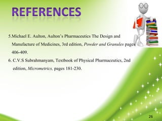 27
26
5.Michael E. Aulton, Aulton’s Pharmaceutics The Design and
Manufacture of Medicines, 3rd edition, Powder and Granules pages
406-409.
6. C.V.S Subrahmanyam, Textbook of Physical Pharmaceutics, 2nd
edition, Micrometrics, pages 181-230.
 