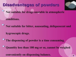5
Disadvantages of powdersDisadvantages of powders
Not suitable for drugs unstable in atmospheric
conditions.
Not suitable for bitter, nauseating, deliquescent and
hygroscopic drugs.
The dispensing of powder is a time consuming.
Quantity less than 100 mg or so, cannot be weighed
conveniently on dispensing balance.
 